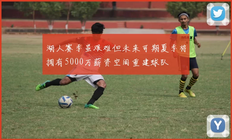 湖人赛季虽艰难但未来可期夏季将拥有5000万薪资空间重建球队