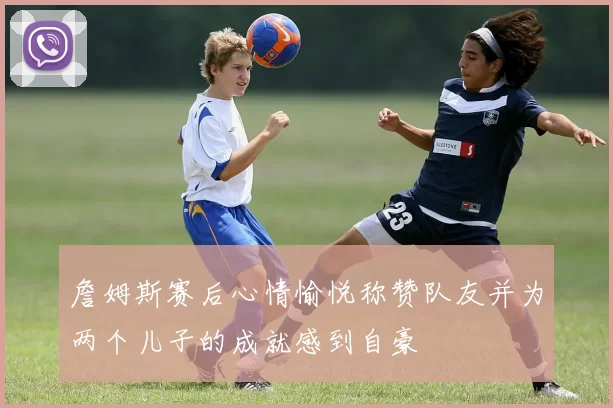 詹姆斯赛后心情愉悦称赞队友并为两个儿子的成就感到自豪