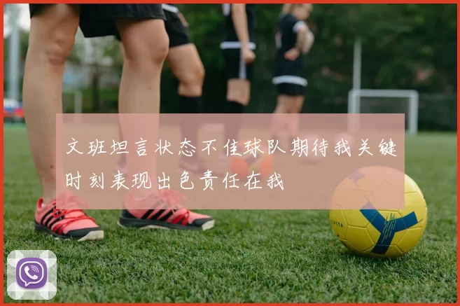 文班坦言状态不佳球队期待我关键时刻表现出色责任在我