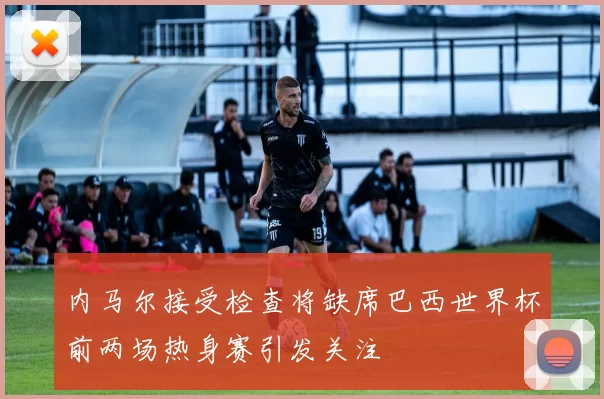 内马尔接受检查将缺席巴西世界杯前两场热身赛引发关注