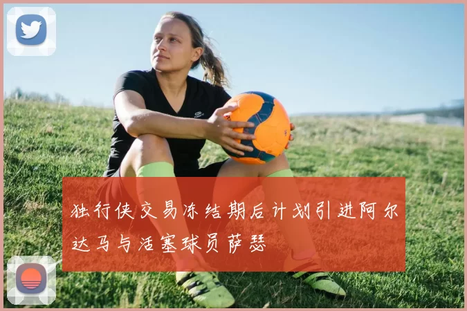 独行侠交易冻结期后计划引进阿尔达马与活塞球员萨瑟