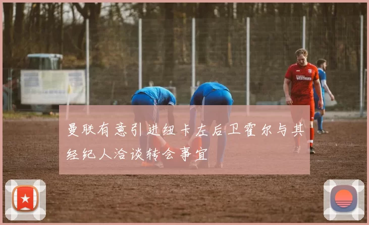 曼联有意引进纽卡左后卫霍尔与其经纪人洽谈转会事宜