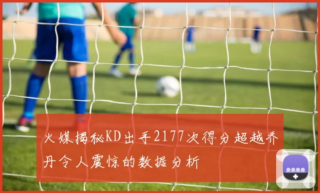 火媒揭秘KD出手2177次得分超越乔丹令人震惊的数据分析