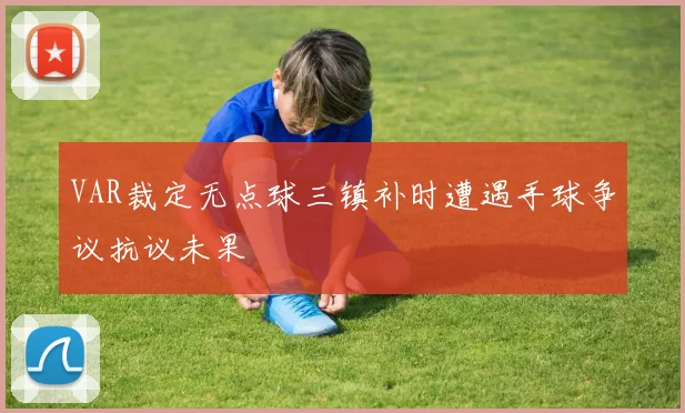VAR裁定无点球三镇补时遭遇手球争议抗议未果