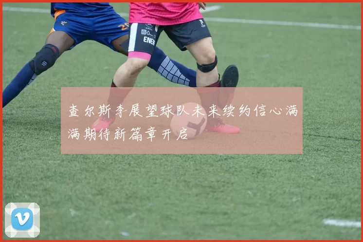 查尔斯李展望球队未来续约信心满满期待新篇章开启