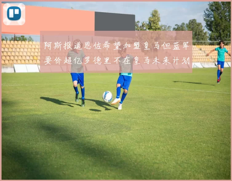 阿斯报道恩佐希望加盟皇马但蓝军要价超亿罗德里不在皇马未来计划中