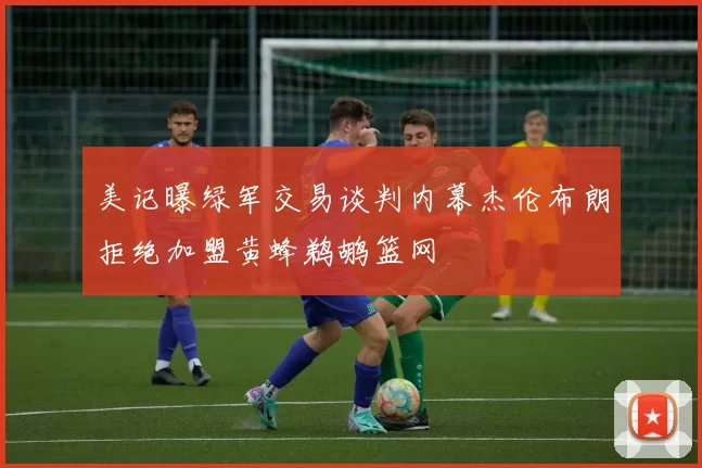 美记曝绿军交易谈判内幕杰伦布朗拒绝加盟黄蜂鹈鹕篮网