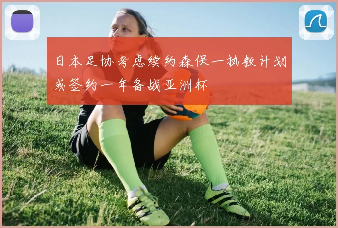 日本足协考虑续约森保一执教计划或签约一年备战亚洲杯
