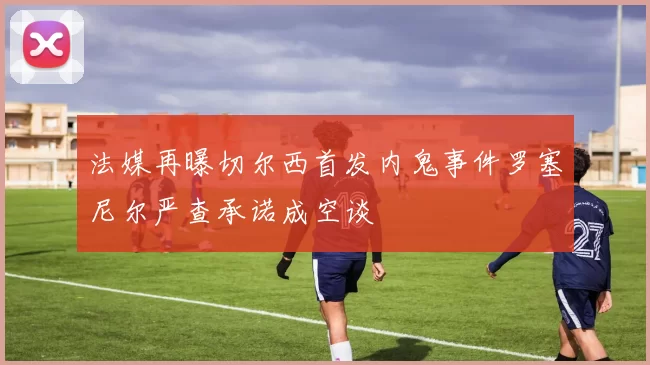 法媒再曝切尔西首发内鬼事件罗塞尼尔严查承诺成空谈