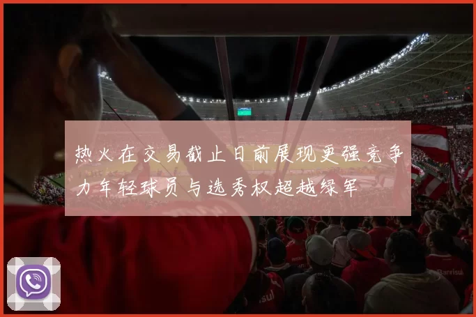 热火在交易截止日前展现更强竞争力年轻球员与选秀权超越绿军