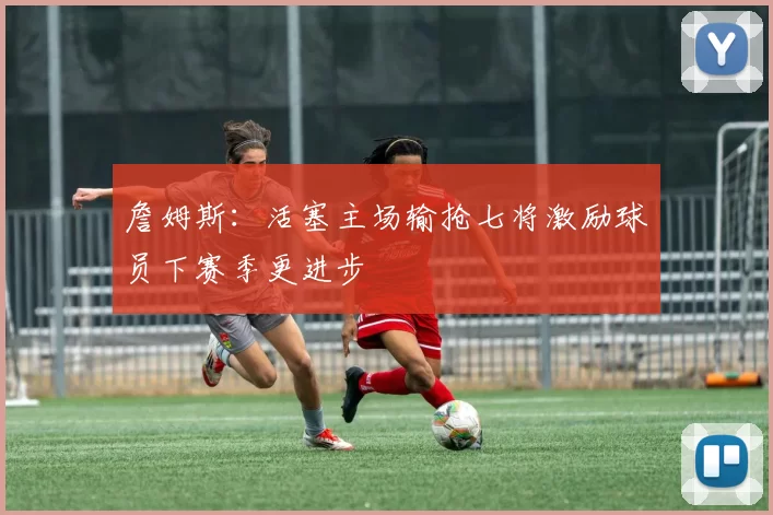 詹姆斯：活塞主场输抢七将激励球员下赛季更进步