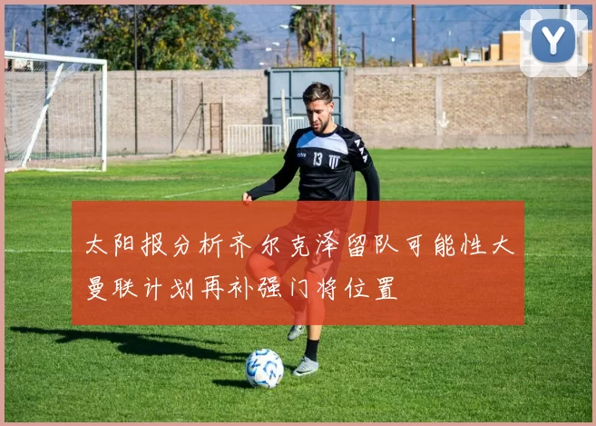 太阳报分析齐尔克泽留队可能性大曼联计划再补强门将位置