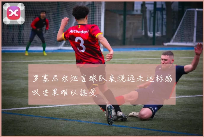 罗塞尼尔坦言球队表现远未达标感叹苦果难以接受