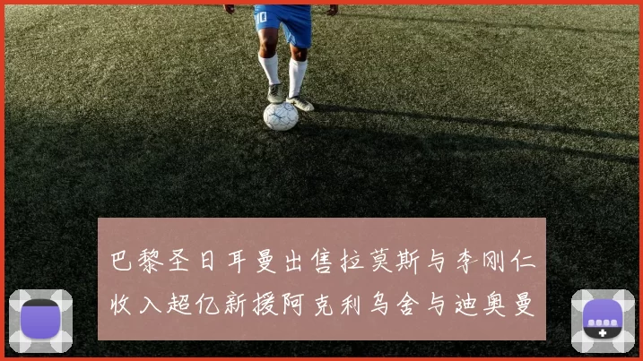 巴黎圣日耳曼出售拉莫斯与李刚仁收入超亿新援阿克利乌舍与迪奥曼德即将加盟
