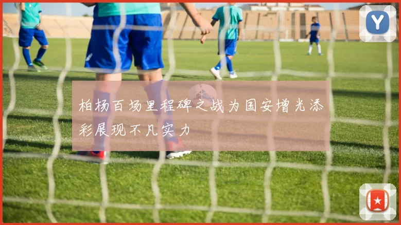 柏杨百场里程碑之战为国安增光添彩展现不凡实力