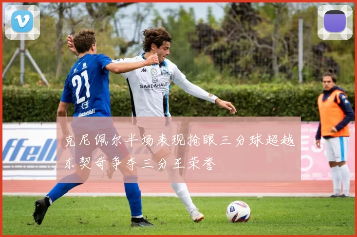 克尼佩尔半场表现抢眼三分球超越东契奇争夺三分王荣誉