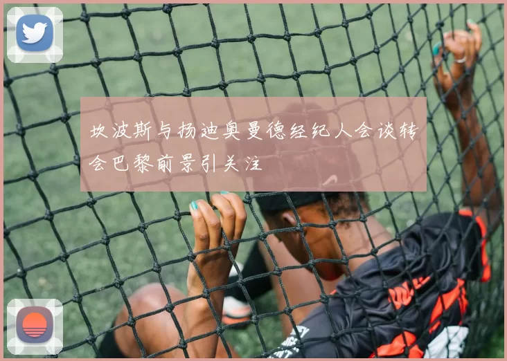 坎波斯与扬迪奥曼德经纪人会谈转会巴黎前景引关注